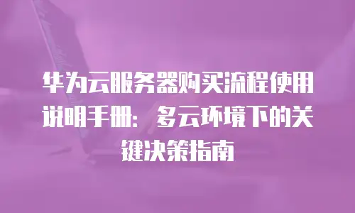 华为云服务器购买流程使用说明手册：多云环境下的关键决策指南