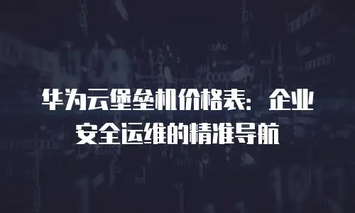 华为云堡垒机价格表：企业安全运维的精准导航