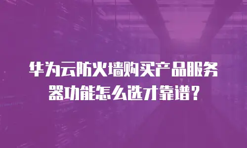 华为云防火墙购买产品服务器功能怎么选才靠谱？