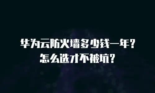 华为云防火墙多少钱一年？怎么选才不被坑？