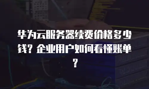 华为云服务器续费价格多少钱？企业用户如何看懂账单？