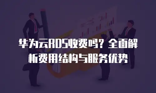 华为云RDS收费吗？全面解析费用结构与服务优势