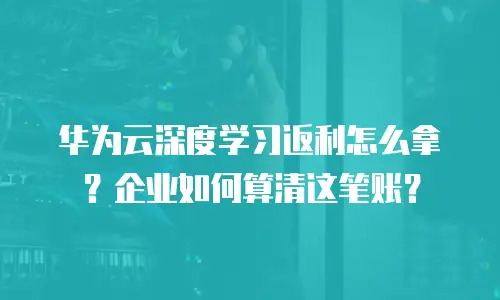 华为云深度学习返利怎么拿？企业如何算清这笔账？