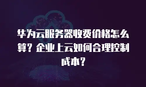 华为云服务器收费价格怎么算？企业上云如何合理控制成本？