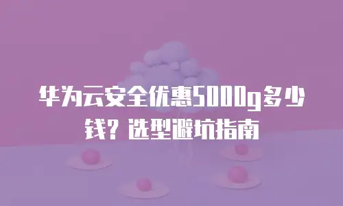 华为云安全优惠5000g多少钱？选型避坑指南
