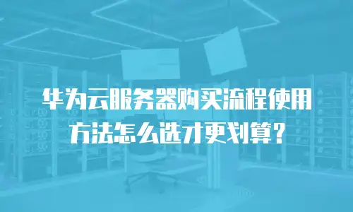 华为云服务器购买流程使用方法怎么选才更划算？
