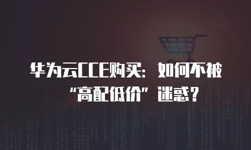 华为云CCE购买：如何不被&ldquo;高配低价&rdquo;迷惑？