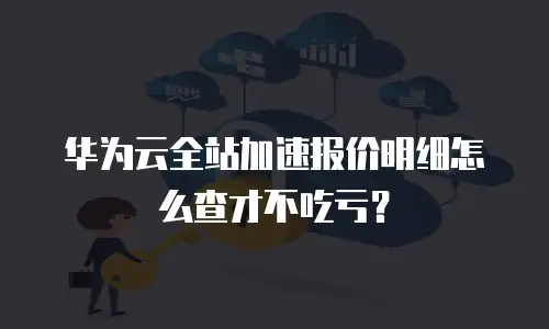 华为云全站加速报价明细怎么查才不吃亏？
