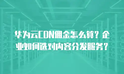 华为云CDN佣金怎么算？企业如何选对内容分发服务？