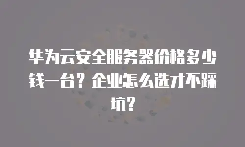 华为云安全服务器价格多少钱一台？企业怎么选才不踩坑？