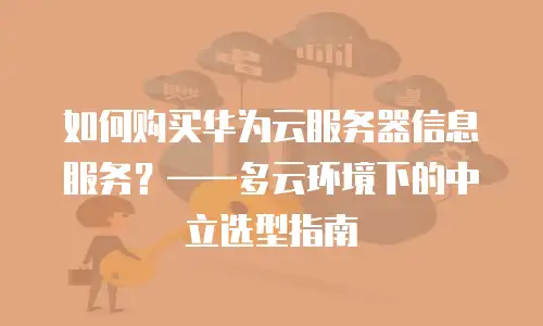 如何购买华为云服务器信息服务？——多云环境下的中立选型指南