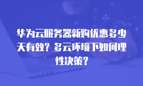 华为云服务器新购优惠多少天有效？多云环境下如何理性决策？