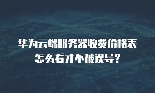 华为云端服务器收费价格表怎么看才不被误导？