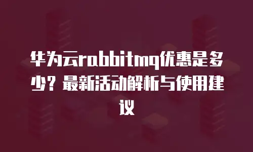 华为云rabbitmq优惠是多少？最新活动解析与使用建议