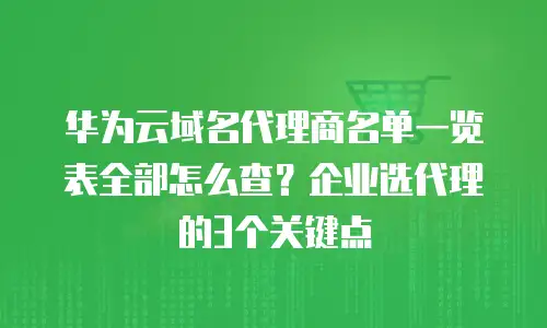 华为云域名代理商名单一览表全部怎么查？企业选代理的3个关键点