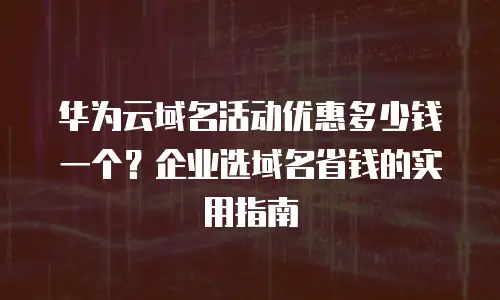 华为云域名活动优惠多少钱一个？企业选域名省钱的实用指南