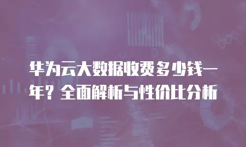 华为云大数据收费多少钱一年？全面解析与性价比分析
