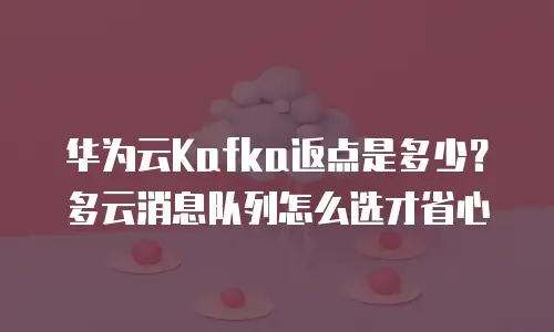 华为云Kafka返点是多少？多云消息队列怎么选才省心