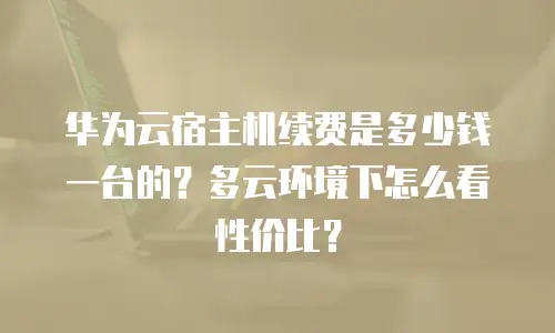 华为云宿主机续费是多少钱一台的？多云环境下怎么看性价比？