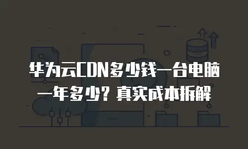 华为云CDN多少钱一台电脑一年多少？真实成本拆解