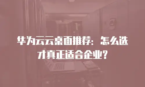 华为云云桌面推荐：怎么选才真正适合企业？