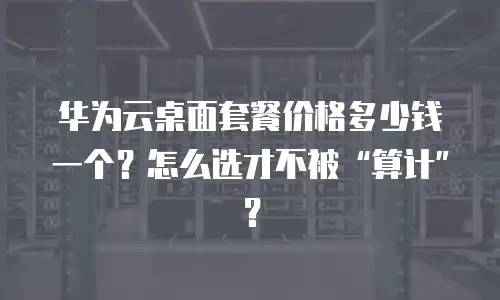 华为云桌面套餐价格多少钱一个？怎么选才不被&ldquo;算计&rdquo;？