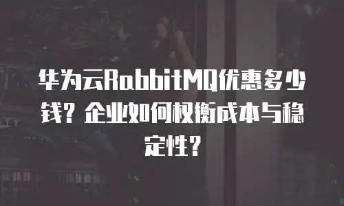 华为云RabbitMQ优惠多少钱？企业如何权衡成本与稳定性？