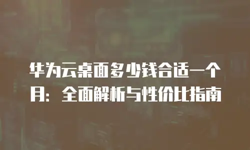华为云桌面多少钱合适一个月：全面解析与性价比指南