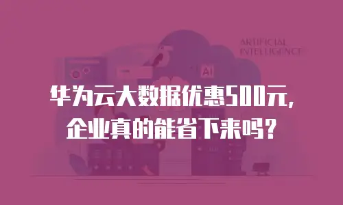 华为云大数据优惠500元，企业真的能省下来吗？