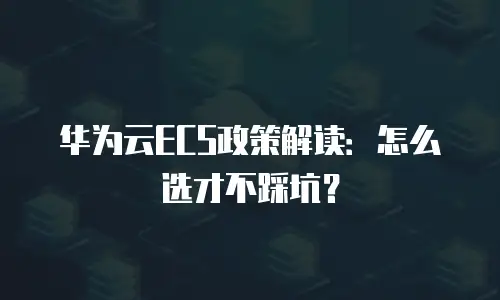 华为云ECS政策解读：怎么选才不踩坑？