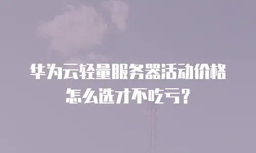 华为云轻量服务器活动价格怎么选才不吃亏？