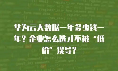 华为云大数据一年多少钱一年？企业怎么选才不被“低价”误导？