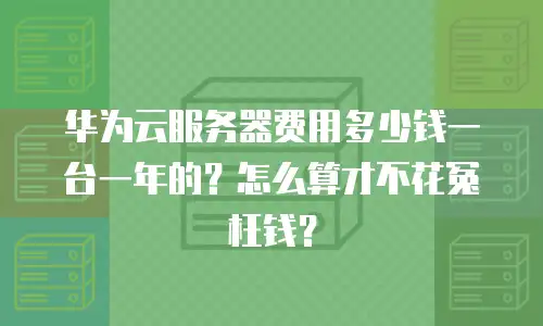 华为云服务器费用多少钱一台一年的？怎么算才不花冤枉钱？