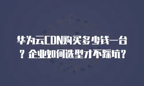 华为云CDN购买多少钱一台？企业如何选型才不踩坑？