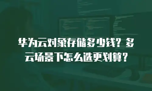华为云对象存储多少钱？多云场景下怎么选更划算？