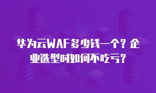 华为云WAF多少钱一个？企业选型时如何不吃亏？