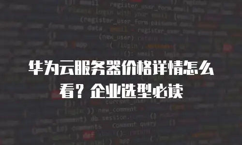 华为云服务器价格详情怎么看？企业选型必读