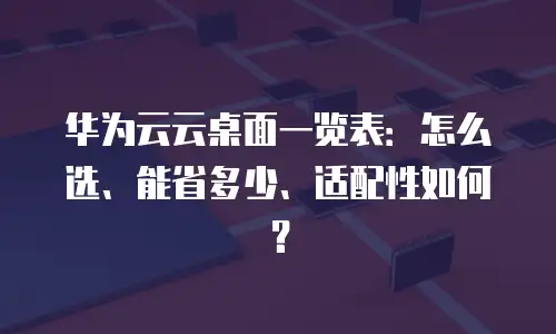 华为云云桌面一览表：怎么选、能省多少、适配性如何？