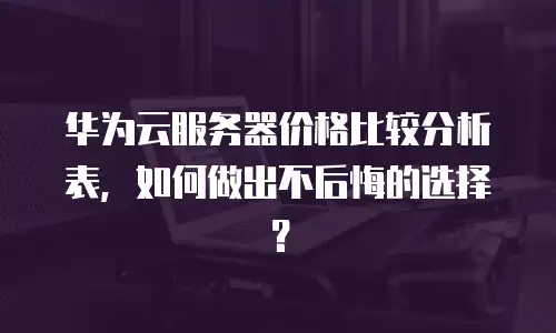 华为云服务器价格比较分析表，如何做出不后悔的选择？
