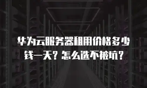 华为云服务器租用价格多少钱一天？怎么选不被坑？
