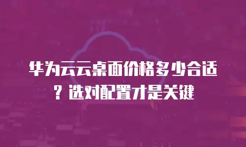 华为云云桌面价格多少合适？选对配置才是关键