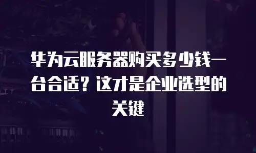 华为云服务器购买多少钱一台合适？这才是企业选型的关键
