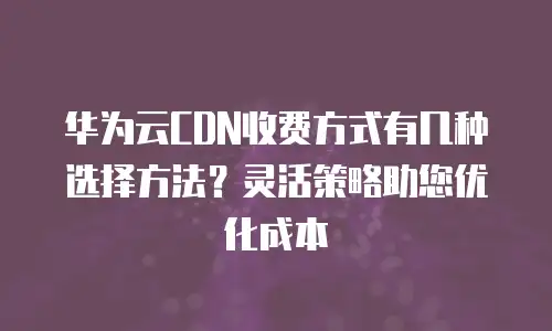 华为云CDN收费方式有几种选择方法？灵活策略助您优化成本