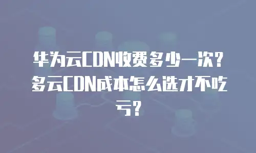 华为云CDN收费多少一次？多云CDN成本怎么选才不吃亏？