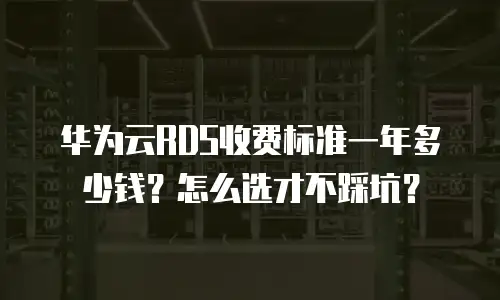华为云RDS收费标准一年多少钱？怎么选才不踩坑？