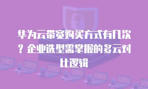 华为云带宽购买方式有几次？企业选型需掌握的多云对比逻辑