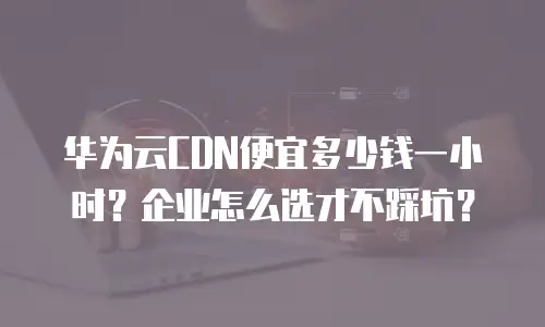华为云CDN便宜多少钱一小时？企业怎么选才不踩坑？