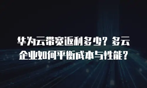 华为云带宽返利多少？多云企业如何平衡成本与性能？