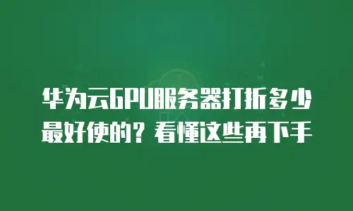 华为云GPU服务器打折多少最好使的？看懂这些再下手
