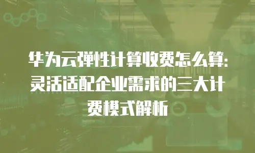 华为云弹性计算收费怎么算：灵活适配企业需求的三大计费模式解析